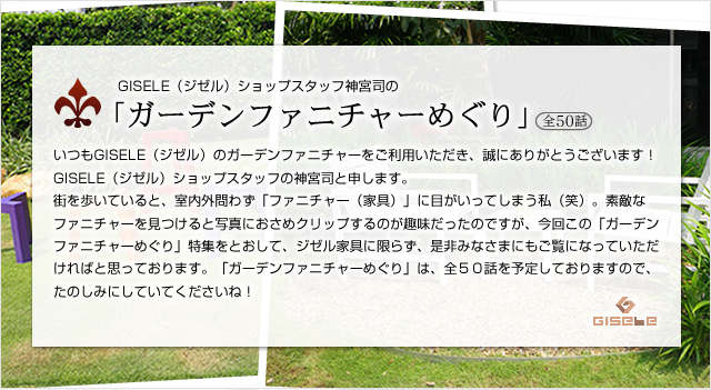 GISELE（ジゼル）ショップスタッフ神宮司の「ガーデンファニチャーめぐり」（全50話）いつもGISELE（ジゼル）のガーデンファニチャーをご利用いただき、誠にありがとうございます！GISELE（ジゼル）ショップスタッフの神宮司と申します。街を歩いていると、室内外問わず「ファニチャー（家具）」に目がいってしまう私（笑）。素敵なファニチャーを見つけると写真におさめクリップするのが趣味だったのですが、今回この「ガーデンファニチャーめぐり」特集をとおして、ジゼル家具に限らず、是非みなさまにもご覧になっていただければと思っております。「ガーデンファニチャーめぐり」は、全５０話を予定しておりますので、たのしみにしていてくださいね！