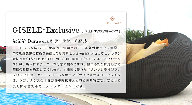 GISELE-Exclusive ジゼル エクスクルーシブ 最先端 Durawera® デュラウェア家具 ヨーロッパを中心に、世界的に注目されている新世代ラタン家具。中でも最先端の技術を集結した新素材 DuraweraR デュラウェアラタンを使ったGISELE-Exclusive Collection（ジゼル-エクスクルーシブ）は、職人により一つ一つ丹念に編みこまれ、触れるたびに滑らかで至福の時間を約束してくれます。対候性に優れた「サンブレラ社製ファブリック」や、アルミフレームを使ったデザイン豊かなコレクションは、メンテナンスの手間が最小限に抑えられるのも特徴で、安心して長く付き合えるガーデンファニチャーです。