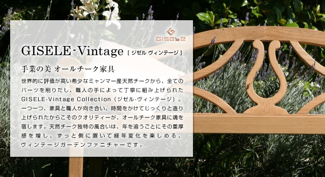 GISELE-Vintage ジゼル ヴィンテージ 手業の美 オールチーク家具 世界的に評価が高い希少なミャンマー産天然チークから、全てのパーツを削りだし、職人の手によって丁寧に組み上げられたGISELE-Vintage Collection（ジゼル-ヴィンテージ）。一つ一つ、家具と職人が向き合い、時間をかけてじっくりと造り上げられたからこそのクオリティーが、オールチーク家具に魂を宿します。天然チーク独特の風合いは、年を追うごとにその重厚感を増し、ずっと側に置いて経年変化を楽しめる、ヴィンテージガーデンファニチャーです。