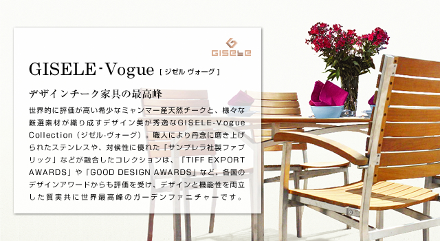 GISELE-Vogue ジゼル ヴォーグ デザインチーク家具の最高峰 世界的に評価が高い希少なミャンマー産天然チークと、様々な厳選素材が織り成すデザイン美が秀逸なGISELE-Vogue Collection（ジゼル-ヴォーグ）。職人により丹念に磨き上げられたステンレスや、対候性に優れた「サンブレラ社製ファブリック」とが融合したコレクションは、「TIFF EXPORT AWARDS」や「GOOD DESIGN AWARDS」など、各国のデザインアワードからも評価を受け、デザインと機能性を両立した質実共に世界最高峰のガーデンファニチャーです。