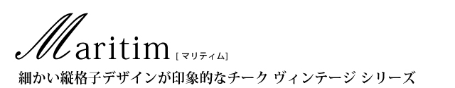 細かい縦格子デザインが印象的なチーク ヴィンテージ シリーズ「Maritim（マリティム）」