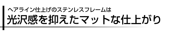 ヘアライン仕上げのステンレスフレームは光沢感を抑えたマットな仕上がり