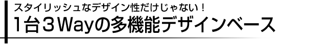 スタイリッシュなデザイン性だけじゃない！1台３Wayの多機能デザインベース